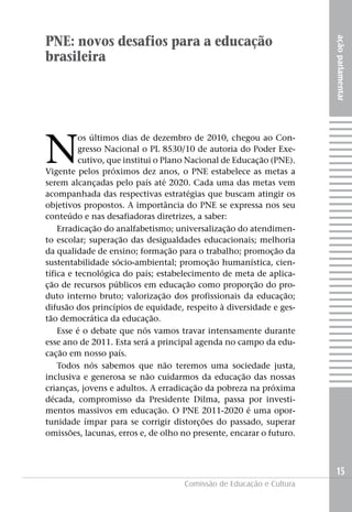 PNE: novos desafios para a educação




                                                                     ação parlamentar
brasileira




N
          os últimos dias de dezembro de 2010, chegou ao Con-
          gresso Nacional o PL 8530/10 de autoria do Poder Exe-
          cutivo, que institui o Plano Nacional de Educação (PNE).
Vigente pelos próximos dez anos, o PNE estabelece as metas a
serem alcançadas pelo país até 2020. Cada uma das metas vem
acompanhada das respectivas estratégias que buscam atingir os
objetivos propostos. A importância do PNE se expressa nos seu
conteúdo e nas desafiadoras diretrizes, a saber:
    Erradicação do analfabetismo; universalização do atendimen-
to escolar; superação das desigualdades educacionais; melhoria
da qualidade de ensino; formação para o trabalho; promoção da
sustentabilidade sócio-ambiental; promoção humanística, cien-
tífica e tecnológica do país; estabelecimento de meta de aplica-
ção de recursos públicos em educação como proporção do pro-
duto interno bruto; valorização dos profissionais da educação;
difusão dos princípios de equidade, respeito à diversidade e ges-
tão democrática da educação.
    Esse é o debate que nós vamos travar intensamente durante
esse ano de 2011. Esta será a principal agenda no campo da edu-
cação em nosso país.
    Todos nós sabemos que não teremos uma sociedade justa,
inclusiva e generosa se não cuidarmos da educação das nossas
crianças, jovens e adultos. A erradicação da pobreza na próxima
década, compromisso da Presidente Dilma, passa por investi-
mentos massivos em educação. O PNE 2011-2020 é uma opor-
tunidade ímpar para se corrigir distorções do passado, superar
omissões, lacunas, erros e, de olho no presente, encarar o futuro.



                                                                     15
                                    Comissão de Educação e Cultura
 