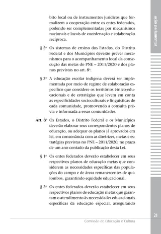 bito local ou de instrumentos jurídicos que for-




                                                             ação parlamentar
        malizem a cooperação entre os entes federados,
        podendo ser complementadas por mecanismos
        nacionais e locais de coordenação e colaboração
        recíproca.

  § 2o Os sistemas de ensino dos Estados, do Distrito
       Federal e dos Municípios deverão prever meca-
       nismos para o acompanhamento local da conse-
       cução das metas do PNE – 2011/2020 e dos pla-
       nos previstos no art. 8o.

  § 3o A educação escolar indígena deverá ser imple-
       mentada por meio de regime de colaboração es-
       pecífico que considere os territórios étnico-edu-
       cacionais e de estratégias que levem em conta
       as especificidades socioculturais e linguísticas de
       cada comunidade, promovendo a consulta pré-
       via e informada a essas comunidades.

Art. 8o Os Estados, o Distrito Federal e os Municípios
        deverão elaborar seus correspondentes planos de
        educação, ou adequar os planos já aprovados em
        lei, em consonância com as diretrizes, metas e es-
        tratégias previstas no PNE – 2011/2020, no prazo
        de um ano contado da publicação desta Lei.

  § 1o Os entes federados deverão estabelecer em seus
       respectivos planos de educação metas que con-
       siderem as necessidades específicas das popula-
       ções do campo e de áreas remanescentes de qui-
       lombos, garantindo equidade educacional.

  § 2o Os entes federados deverão estabelecer em seus
       respectivos planos de educação metas que garan-
       tam o atendimento às necessidades educacionais
       específicas da educação especial, assegurando


                                                             21
                            Comissão de Educação e Cultura
 