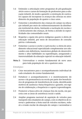 1.6   Estimular a articulação entre programas de pós-graduação
                         stricto sensu e cursos de formação de professores para a edu-
ação parlamentar




                         cação infantil, de modo a garantir a construção de currícu-
                         los capazes de incorporar os avanços das ciências no aten-
                         dimento da população de quatro e cinco anos.
                   1.7   Fomentar o atendimento das crianças do campo na educa-
                         ção infantil por meio do redimensionamento da distribui-
                         ção territorial da oferta, limitando a nucleação de escolas e
                         o deslocamento das crianças, de forma a atender às especi-
                         ficidades das comunidades rurais.
                   1.8   Respeitar a opção dos povos indígenas quanto à oferta de
                         educação infantil, por meio de mecanismos de consulta
                         prévia e informada.
                   1.9   Fomentar o acesso à creche e à pré-escola e a oferta do aten-
                         dimento educacional especializado complementar aos edu-
                         candos com deficiência, transtornos globais do desenvolvi-
                         mento e altas habilidades ou superdotação, assegurando a
                         transversalidade da educação especial na educação infantil.

                   Meta 2:    Universalizar o ensino fundamental de nove anos
                              para toda população de seis a quatorze anos.
                   Estratégias:
                   2.1   Criar mecanismos para o acompanhamento individual de
                         cada estudante do ensino fundamental.
                   2.2   Fortalecer o acompanhamento e o monitoramento do
                         acesso e da permanência na escola por parte dos beneficiá-
                         rios de programas de transferência de renda, identificando
                         motivos de ausência e baixa frequência e garantir, em regi-
                         me de colaboração, a frequência e o apoio à aprendizagem.
                   2.3   Promover a busca ativa de crianças fora da escola, em par-
                         ceria com as áreas de assistência social e saúde.
                   2.4   Ampliar programa nacional de aquisição de veículos para
                         transporte dos estudantes do campo, com os objetivos de re-
                         novar e padronizar a frota rural de veículos escolares, redu-
                         zir a evasão escolar da educação do campo e racionalizar o

24
                   Projeto de Lei do Plano Nacional de Educação (PNE – 2011/2020)
 