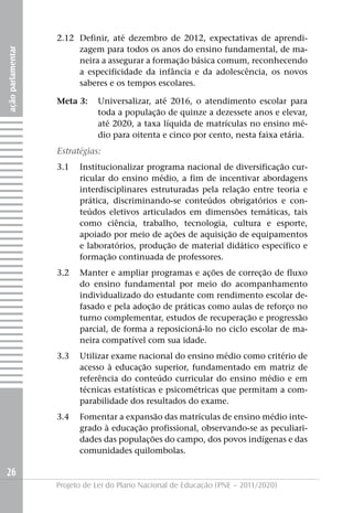 2.12 Definir, até dezembro de 2012, expectativas de aprendi-
                        zagem para todos os anos do ensino fundamental, de ma-
ação parlamentar




                        neira a assegurar a formação básica comum, reconhecendo
                        a especificidade da infância e da adolescência, os novos
                        saberes e os tempos escolares.

                   Meta 3:    Universalizar, até 2016, o atendimento escolar para
                              toda a população de quinze a dezessete anos e elevar,
                              até 2020, a taxa líquida de matrículas no ensino mé-
                              dio para oitenta e cinco por cento, nesta faixa etária.
                   Estratégias:
                   3.1   Institucionalizar programa nacional de diversificação cur-
                         ricular do ensino médio, a fim de incentivar abordagens
                         interdisciplinares estruturadas pela relação entre teoria e
                         prática, discriminando-se conteúdos obrigatórios e con-
                         teúdos eletivos articulados em dimensões temáticas, tais
                         como ciência, trabalho, tecnologia, cultura e esporte,
                         apoiado por meio de ações de aquisição de equipamentos
                         e laboratórios, produção de material didático específico e
                         formação continuada de professores.
                   3.2   Manter e ampliar programas e ações de correção de fluxo
                         do ensino fundamental por meio do acompanhamento
                         individualizado do estudante com rendimento escolar de-
                         fasado e pela adoção de práticas como aulas de reforço no
                         turno complementar, estudos de recuperação e progressão
                         parcial, de forma a reposicioná-lo no ciclo escolar de ma-
                         neira compatível com sua idade.
                   3.3   Utilizar exame nacional do ensino médio como critério de
                         acesso à educação superior, fundamentado em matriz de
                         referência do conteúdo curricular do ensino médio e em
                         técnicas estatísticas e psicométricas que permitam a com-
                         parabilidade dos resultados do exame.
                   3.4   Fomentar a expansão das matrículas de ensino médio inte-
                         grado à educação profissional, observando-se as peculiari-
                         dades das populações do campo, dos povos indígenas e das
                         comunidades quilombolas.

26
                   Projeto de Lei do Plano Nacional de Educação (PNE – 2011/2020)
 
