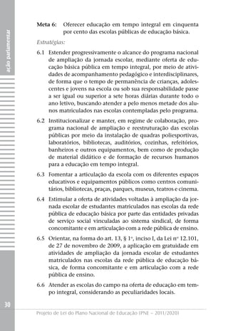 Meta 6:    Oferecer educação em tempo integral em cinquenta
                              por cento das escolas públicas de educação básica.
ação parlamentar




                   Estratégias:
                   6.1 Estender progressivamente o alcance do programa nacional
                       de ampliação da jornada escolar, mediante oferta de edu-
                       cação básica pública em tempo integral, por meio de ativi-
                       dades de acompanhamento pedagógico e interdisciplinares,
                       de forma que o tempo de permanência de crianças, adoles-
                       centes e jovens na escola ou sob sua responsabilidade passe
                       a ser igual ou superior a sete horas diárias durante todo o
                       ano letivo, buscando atender a pelo menos metade dos alu-
                       nos matriculados nas escolas contempladas pelo programa.
                   6.2 Institucionalizar e manter, em regime de colaboração, pro-
                       grama nacional de ampliação e reestruturação das escolas
                       públicas por meio da instalação de quadras poliesportivas,
                       laboratórios, bibliotecas, auditórios, cozinhas, refeitórios,
                       banheiros e outros equipamentos, bem como de produção
                       de material didático e de formação de recursos humanos
                       para a educação em tempo integral.
                   6.3 Fomentar a articulação da escola com os diferentes espaços
                       educativos e equipamentos públicos como centros comuni-
                       tários, bibliotecas, praças, parques, museus, teatros e cinema.
                   6.4 Estimular a oferta de atividades voltadas à ampliação da jor-
                       nada escolar de estudantes matriculados nas escolas da rede
                       pública de educação básica por parte das entidades privadas
                       de serviço social vinculadas ao sistema sindical, de forma
                       concomitante e em articulação com a rede pública de ensino.
                   6.5 Orientar, na forma do art. 13, § 1o, inciso I, da Lei no 12.101,
                       de 27 de novembro de 2009, a aplicação em gratuidade em
                       atividades de ampliação da jornada escolar de estudantes
                       matriculados nas escolas da rede pública de educação bá-
                       sica, de forma concomitante e em articulação com a rede
                       pública de ensino.
                   6.6 Atender as escolas do campo na oferta de educação em tem-
                       po integral, considerando as peculiaridades locais.

30
                   Projeto de Lei do Plano Nacional de Educação (PNE – 2011/2020)
 