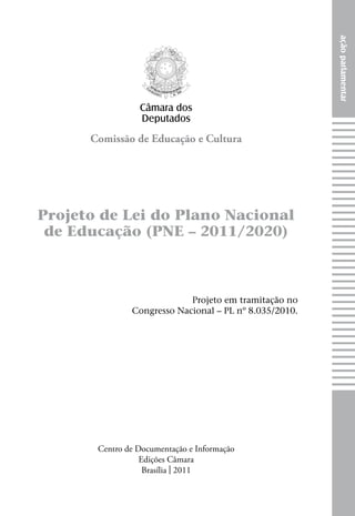 ação parlamentar
                 Câmara dos
                 Deputados
      Comissão de Educação e Cultura




Projeto de Lei do Plano Nacional
 de Educação (PNE – 2011/2020)



                            Projeto em tramitação no
               Congresso Nacional – PL nº 8.035/2010.




       Centro de Documentação e Informação
                  Edições Câmara
                   Brasília | 2011
 