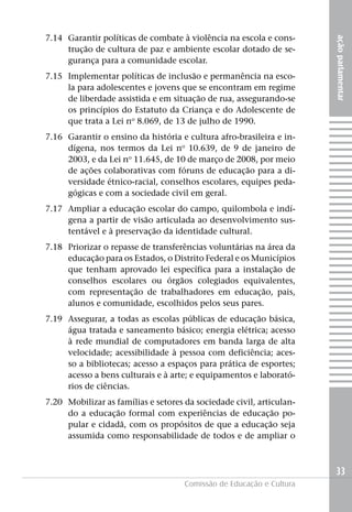 7.14 Garantir políticas de combate à violência na escola e cons-




                                                                      ação parlamentar
     trução de cultura de paz e ambiente escolar dotado de se-
     gurança para a comunidade escolar.
7.15 Implementar políticas de inclusão e permanência na esco-
     la para adolescentes e jovens que se encontram em regime
     de liberdade assistida e em situação de rua, assegurando-se
     os princípios do Estatuto da Criança e do Adolescente de
     que trata a Lei no 8.069, de 13 de julho de 1990.
7.16 Garantir o ensino da história e cultura afro-brasileira e in-
     dígena, nos termos da Lei no 10.639, de 9 de janeiro de
     2003, e da Lei no 11.645, de 10 de março de 2008, por meio
     de ações colaborativas com fóruns de educação para a di-
     versidade étnico-racial, conselhos escolares, equipes peda-
     gógicas e com a sociedade civil em geral.
7.17 Ampliar a educação escolar do campo, quilombola e indí-
     gena a partir de visão articulada ao desenvolvimento sus-
     tentável e à preservação da identidade cultural.
7.18 Priorizar o repasse de transferências voluntárias na área da
     educação para os Estados, o Distrito Federal e os Municípios
     que tenham aprovado lei específica para a instalação de
     conselhos escolares ou órgãos colegiados equivalentes,
     com representação de trabalhadores em educação, pais,
     alunos e comunidade, escolhidos pelos seus pares.
7.19 Assegurar, a todas as escolas públicas de educação básica,
     água tratada e saneamento básico; energia elétrica; acesso
     à rede mundial de computadores em banda larga de alta
     velocidade; acessibilidade à pessoa com deficiência; aces-
     so a bibliotecas; acesso a espaços para prática de esportes;
     acesso a bens culturais e à arte; e equipamentos e laborató-
     rios de ciências.
7.20 Mobilizar as famílias e setores da sociedade civil, articulan-
     do a educação formal com experiências de educação po-
     pular e cidadã, com os propósitos de que a educação seja
     assumida como responsabilidade de todos e de ampliar o



                                                                      33
                                     Comissão de Educação e Cultura
 