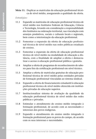 Meta 11: Duplicar as matrículas da educação profissional técni-
                            ca de nível médio, assegurando a qualidade da oferta.
ação parlamentar




                   Estratégias:
                   11.1   Expandir as matrículas de educação profissional técnica de
                          nível médio nos Institutos Federais de Educação, Ciência
                          e Tecnologia, levando em consideração a responsabilidade
                          dos Institutos na ordenação territorial, sua vinculação com
                          arranjos produtivos, sociais e culturais locais e regionais,
                          bem como a interiorização da educação profissional.
                   11.2   Fomentar a expansão da oferta de educação profissio-
                          nal técnica de nível médio nas redes públicas estaduais
                          de ensino.
                   11.3   Fomentar a expansão da oferta de educação profissional
                          técnica de nível médio na modalidade de educação a dis-
                          tância, com a finalidade de ampliar a oferta e democra-
                          tizar o acesso à educação profissional pública e gratuita.
                   11.4   Ampliar a oferta de programas de reconhecimento de sabe-
                          res para fins da certificação profissional em nível técnico.
                   11.5   Ampliar a oferta de matrículas gratuitas de educação pro-
                          fissional técnica de nível médio pelas entidades privadas
                          de formação profissional vinculadas ao sistema sindical.
                   11.6   Expandir a oferta de financiamento estudantil à educação
                          profissional técnica de nível médio oferecida em institui-
                          ções privadas de educação superior.
                   11.7   Institucionalizar sistema de avaliação da qualidade da
                          educação profissional técnica de nível médio das redes
                          públicas e privadas.
                   11.8   Estimular o atendimento do ensino médio integrado à
                          formação profissional, de acordo com as necessidades e
                          interesses dos povos indígenas.
                   11.9   Expandir o atendimento do ensino médio integrado à
                          formação profissional para os povos do campo, de acordo
                          com os seus interesses e necessidades.


38
                   Projeto de Lei do Plano Nacional de Educação (PNE – 2011/2020)
 