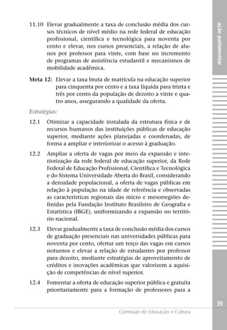 11.10 Elevar gradualmente a taxa de conclusão média dos cur-




                                                                     ação parlamentar
      sos técnicos de nível médio na rede federal de educação
      profissional, científica e tecnológica para noventa por
      cento e elevar, nos cursos presenciais, a relação de alu-
      nos por professor para vinte, com base no incremento
      de programas de assistência estudantil e mecanismos de
      mobilidade acadêmica.

Meta 12: Elevar a taxa bruta de matrícula na educação superior
         para cinquenta por cento e a taxa líquida para trinta e
         três por cento da população de dezoito a vinte e qua-
         tro anos, assegurando a qualidade da oferta.
Estratégias:
12.1   Otimizar a capacidade instalada da estrutura física e de
       recursos humanos das instituições públicas de educação
       superior, mediante ações planejadas e coordenadas, de
       forma a ampliar e interiorizar o acesso à graduação.
12.2   Ampliar a oferta de vagas por meio da expansão e inte-
       riorização da rede federal de educação superior, da Rede
       Federal de Educação Profissional, Científica e Tecnológica
       e do Sistema Universidade Aberta do Brasil, considerando
       a densidade populacional, a oferta de vagas públicas em
       relação à população na idade de referência e observadas
       as características regionais das micro e mesorregiões de-
       finidas pela Fundação Instituto Brasileiro de Geografia e
       Estatística (IBGE), uniformizando a expansão no territó-
       rio nacional.
12.3   Elevar gradualmente a taxa de conclusão média dos cursos
       de graduação presenciais nas universidades públicas para
       noventa por cento, ofertar um terço das vagas em cursos
       noturnos e elevar a relação de estudantes por professor
       para dezoito, mediante estratégias de aproveitamento de
       créditos e inovações acadêmicas que valorizem a aquisi-
       ção de competências de nível superior.
12.4   Fomentar a oferta de educação superior pública e gratuita
       prioritariamente para a formação de professores para a

                                                                     39
                                    Comissão de Educação e Cultura
 