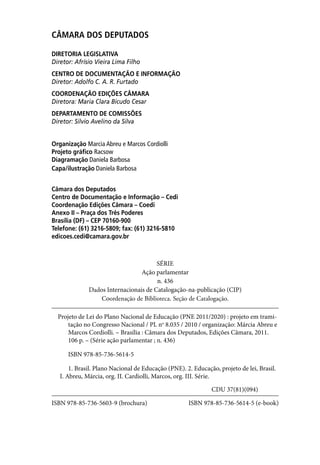 CÂMARA DOS DEPUTADOS

DIRETORIA LEGISLATIVA
Diretor: Afrísio Vieira Lima Filho
CENTRO DE DOCUMENTAÇÃO E INFORMAÇÃO
Diretor: Adolfo C. A. R. Furtado
COORDENAÇÃO EDIÇÕES CÂMARA
Diretora: Maria Clara Bicudo Cesar
DEPARTAMENTO DE COMISSÕES
Diretor: Silvio Avelino da Silva


Organização Marcia Abreu e Marcos Cordiolli
Projeto gráfico Racsow
Diagramação Daniela Barbosa
Capa/ilustração Daniela Barbosa


Câmara dos Deputados
Centro de Documentação e Informação – Cedi
Coordenação Edições Câmara – Coedi
Anexo II – Praça dos Três Poderes
Brasília (DF) – CEP 70160-900
Telefone: (61) 3216-5809; fax: (61) 3216-5810
edicoes.cedi@camara.gov.br



                                       SÉRIE
                                 Ação parlamentar
                                       n. 436
              Dados Internacionais de Catalogação-na-publicação (CIP)
                  Coordenação de Biblioteca. Seção de Catalogação.

  Projeto de Lei do Plano Nacional de Educação (PNE 2011/2020) : projeto em trami-
      tação no Congresso Nacional / PL no 8.035 / 2010 / organização: Márcia Abreu e
      Marcos Cordiolli. – Brasília : Câmara dos Deputados, Edições Câmara, 2011.
      106 p. – (Série ação parlamentar ; n. 436)

      ISBN 978-85-736-5614-5

       1. Brasil. Plano Nacional de Educação (PNE). 2. Educação, projeto de lei, Brasil.
   I. Abreu, Márcia, org. II. Cardiolli, Marcos, org. III. Série.

                                                              CDU 37(81)(094)

ISBN 978-85-736-5603-9 (brochura)                    ISBN 978-85-736-5614-5 (e-book)
 