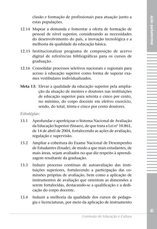 clusão e formação de profissionais para atuação junto a




                                                                      ação parlamentar
       estas populações.
12.14 Mapear a demanda e fomentar a oferta de formação de
      pessoal de nível superior, considerando as necessidades
      do desenvolvimento do país, a inovação tecnológica e a
      melhoria da qualidade da educação básica.
12.15 Institucionalizar programa de composição de acervo
      digital de referências bibliográficas para os cursos de
      graduação.
12.16 Consolidar processos seletivos nacionais e regionais para
      acesso à educação superior como forma de superar exa-
      mes vestibulares individualizados.

Meta 13: Elevar a qualidade da educação superior pela amplia-
         ção da atuação de mestres e doutores nas instituições
         de educação superior para setenta e cinco por cento,
         no mínimo, do corpo docente em efetivo exercício,
         sendo, do total, trinta e cinco por cento doutores.
Estratégias:
13.1   Aprofundar e aperfeiçoar o Sistema Nacional de Avaliação
       da Educação Superior (Sinaes), de que trata a Lei no 10.861,
       de 14 de abril de 2004, fortalecendo as ações de avaliação,
       regulação e supervisão.
13.2   Ampliar a cobertura do Exame Nacional de Desempenho
       de Estudantes (Enade), de modo a que mais estudantes, de
       mais áreas, sejam avaliados no que diz respeito à aprendi-
       zagem resultante da graduação.
13.3   Induzir processo contínuo de autoavaliação das insti-
       tuições superiores, fortalecendo a participação das co-
       missões próprias de avaliação, bem como a aplicação de
       instrumentos de avaliação que orientem as dimensões a
       serem fortalecidas, destacando-se a qualificação e a dedi-
       cação do corpo docente.
13.4   Induzir a melhoria da qualidade dos cursos de pedago-
       gia e licenciaturas, por meio da aplicação de instrumento

                                                                      41
                                     Comissão de Educação e Cultura
 