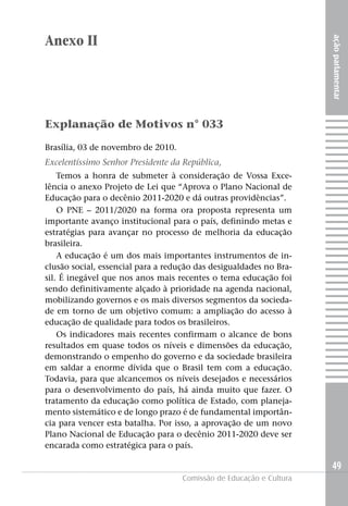 Anexo II




                                                                     ação parlamentar
Explanação de Motivos n° 033

Brasília, 03 de novembro de 2010.
Excelentíssimo Senhor Presidente da República,
    Temos a honra de submeter à consideração de Vossa Exce-
lência o anexo Projeto de Lei que “Aprova o Plano Nacional de
Educação para o decênio 2011-2020 e dá outras providências”.
    O PNE – 2011/2020 na forma ora proposta representa um
importante avanço institucional para o país, definindo metas e
estratégias para avançar no processo de melhoria da educação
brasileira.
    A educação é um dos mais importantes instrumentos de in-
clusão social, essencial para a redução das desigualdades no Bra-
sil. É inegável que nos anos mais recentes o tema educação foi
sendo definitivamente alçado à prioridade na agenda nacional,
mobilizando governos e os mais diversos segmentos da socieda-
de em torno de um objetivo comum: a ampliação do acesso à
educação de qualidade para todos os brasileiros.
    Os indicadores mais recentes confirmam o alcance de bons
resultados em quase todos os níveis e dimensões da educação,
demonstrando o empenho do governo e da sociedade brasileira
em saldar a enorme dívida que o Brasil tem com a educação.
Todavia, para que alcancemos os níveis desejados e necessários
para o desenvolvimento do país, há ainda muito que fazer. O
tratamento da educação como política de Estado, com planeja-
mento sistemático e de longo prazo é de fundamental importân-
cia para vencer esta batalha. Por isso, a aprovação de um novo
Plano Nacional de Educação para o decênio 2011-2020 deve ser
encarada como estratégica para o país.

                                                                     49
                                    Comissão de Educação e Cultura
 