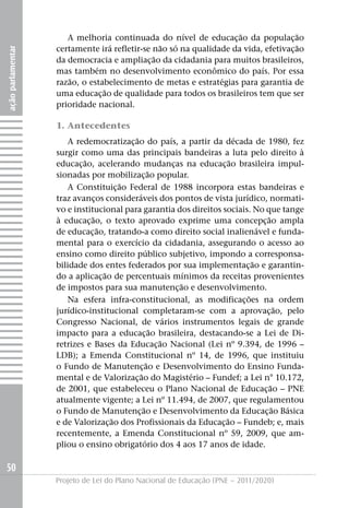 A melhoria continuada do nível de educação da população
                   certamente irá refletir-se não só na qualidade da vida, efetivação
ação parlamentar




                   da democracia e ampliação da cidadania para muitos brasileiros,
                   mas também no desenvolvimento econômico do país. Por essa
                   razão, o estabelecimento de metas e estratégias para garantia de
                   uma educação de qualidade para todos os brasileiros tem que ser
                   prioridade nacional.

                   1. Antecedentes
                      A redemocratização do país, a partir da década de 1980, fez
                   surgir como uma das principais bandeiras a luta pelo direito à
                   educação, acelerando mudanças na educação brasileira impul-
                   sionadas por mobilização popular.
                      A Constituição Federal de 1988 incorpora estas bandeiras e
                   traz avanços consideráveis dos pontos de vista jurídico, normati-
                   vo e institucional para garantia dos direitos sociais. No que tange
                   à educação, o texto aprovado exprime uma concepção ampla
                   de educação, tratando-a como direito social inalienável e funda-
                   mental para o exercício da cidadania, assegurando o acesso ao
                   ensino como direito público subjetivo, impondo a corresponsa-
                   bilidade dos entes federados por sua implementação e garantin-
                   do a aplicação de percentuais mínimos da receitas provenientes
                   de impostos para sua manutenção e desenvolvimento.
                      Na esfera infra-constitucional, as modificações na ordem
                   jurídico-institucional completaram-se com a aprovação, pelo
                   Congresso Nacional, de vários instrumentos legais de grande
                   impacto para a educação brasileira, destacando-se a Lei de Di-
                   retrizes e Bases da Educação Nacional (Lei nº 9.394, de 1996 –
                   LDB); a Emenda Constitucional nº 14, de 1996, que instituiu
                   o Fundo de Manutenção e Desenvolvimento do Ensino Funda-
                   mental e de Valorização do Magistério – Fundef; a Lei n° 10.172,
                   de 2001, que estabeleceu o Plano Nacional de Educação – PNE
                   atualmente vigente; a Lei nº 11.494, de 2007, que regulamentou
                   o Fundo de Manutenção e Desenvolvimento da Educação Básica
                   e de Valorização dos Profissionais da Educação – Fundeb; e, mais
                   recentemente, a Emenda Constitucional nº 59, 2009, que am-
                   pliou o ensino obrigatório dos 4 aos 17 anos de idade.

50
                   Projeto de Lei do Plano Nacional de Educação (PNE – 2011/2020)
 