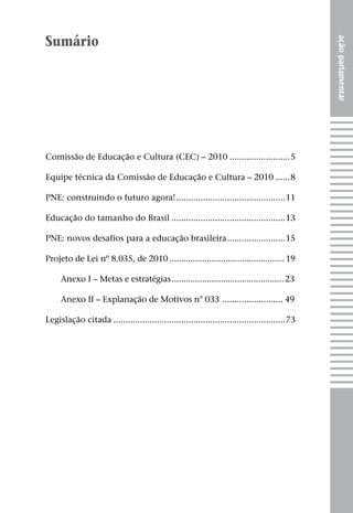 Sumário




                                                                                              ação parlamentar
Comissão de Educação e Cultura (CEC) – 2010 .........................5

Equipe técnica da Comissão de Educação e Cultura – 2010 ......8

PNE: construindo o futuro agora! .............................................11

Educação do tamanho do Brasil ...............................................13

PNE: novos desafios para a educação brasileira ........................15

Projeto de Lei nº 8.035, de 2010 ................................................. 19

     Anexo I – Metas e estratégias ................................................ 23

     Anexo II – Explanação de Motivos n° 033 ......................... 49

Legislação citada .......................................................................73
 