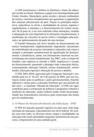 A LDB reestruturou e definiu as diretrizes e bases da educa-




                                                                     ação parlamentar
ção escolar no Brasil. Delineou o papel a ser desempenhado pela
União, Estados, Municípios, pelas escolas e demais instituições
de ensino, conceitos fundamentais que garantem a organização
dos sistemas educacionais do país. Traçou os princípios educa-
tivos, especificou os níveis e modalidades de ensino, regulou e
regulamentou a estrutura e o funcionamento do ensino nacio-
nal. De lá para cá, a Lei veio sofrendo várias alterações, visando
à adequação de seus dispositivos às alterações constitucionais, à
atualização de conceitos às novas visões e estratégias educacio-
nais e ao aprimoramento de parte de suas normas.
   O Fundef instaurou um novo modelo de financiamento do
ensino fundamental, implementando importante mecanismo
de redistribuição de recursos vinculados à educação com vistas a
cumprir o princípio constitucional da equalização do financia-
mento. Constituiu-se, assim, em instrumento essencial na uni-
versalização do ensino fundamental. Em 2007, com a criação do
Fundeb, cuja vigência se estende a 2020, ampliou-se o escopo
do financiamento, passando a abranger toda a educação básica,
contemplando educação infantil, ensino fundamental, ensino
médio, educação especial e educação de jovens e adultos.
   O PNE 2001-2010, aprovado pelo Congresso Nacional e ins-
tituído pela Lei nº 10.127, de 9 de janeiro de 2001, por sua vez,
traçou rumos para as políticas e ações governamentais, fixando
objetivos e metas para a educação brasileira por um período de
dez anos – a chamada “Década da Educação”. O PNE em vigor
contribuiu para a construção de políticas e programas voltados à
melhoria da educação, muito embora tenha vindo desacompa-
nhado dos instrumentos executivos para consecução das metas
por ele estabelecidas.

2. O Plano de Desenvolvimento da Educação – PDE
   O PNE foi lançado quando vigorava no país uma visão frag-
mentada da educação, especialmente em nível federal. De acor-
do com esta visão, os diversos níveis, etapas e modalidades da
educação não eram entendidos enquanto momentos de um pro-
cesso, componentes de uma unidade geral.

                                                                     51
                                    Comissão de Educação e Cultura
 