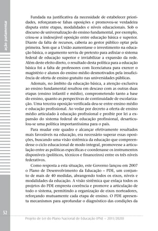 Fundada na justificativa da necessidade de estabelecer priori-
                   dades, reforçaram-se falsas oposições e promoveu-se verdadeira
ação parlamentar




                   disputa entre etapas, modalidades e níveis educacionais. Sob o
                   discurso de universalização do ensino fundamental, por exemplo,
                   criou-se a indesejável oposição entre educação básica e superior.
                   Diante da falta de recursos, caberia ao gestor público optar pela
                   primeira. Sem que a União aumentasse o investimento na educa-
                   ção básica, o argumento serviu de pretexto para asfixiar o sistema
                   federal de educação superior e inviabilizar a expansão da rede.
                   Além deste efeito direto, o resultado desta política para a educação
                   básica foi a falta de professores com licenciatura para exercer o
                   magistério e alunos do ensino médio desmotivados pela insufici-
                   ência de oferta de ensino gratuito nas universidades públicas.
                      Ademais, no âmbito da educação básica, a atenção exclusiva
                   ao ensino fundamental resultou em descaso com as outras duas
                   etapas (ensino infantil e médio), comprometendo tanto a base
                   do ensino, quanto as perspectivas de continuidade de escolariza-
                   ção. Uma terceira oposição verificada deu-se entre ensino médio
                   e educação profissional. Ao vedar por decreto a oferta de ensino
                   médio articulado à educação profissional e proibir por lei a ex-
                   pansão do sistema federal de educação profissional, desarticu-
                   lou-se uma política importantíssima para o país.
                      Para mudar este quadro e alcançar efetivamente resultados
                   mais favoráveis na educação, era necessário superar essas oposi-
                   ções, buscando uma visão sistêmica da educação que compreen-
                   desse o ciclo educacional de modo integral, promovesse a articu-
                   lação entre as políticas específicas e coordenasse os instrumentos
                   disponíveis (políticos, técnicos e financeiros) entre os três níveis
                   federativos.
                      Como resposta a esta situação, este Governo lançou em 2007
                   o Plano de Desenvolvimento da Educação – PDE, um conjun-
                   to de mais de 40 medidas, abrangendo todos os eixos, níveis e
                   modalidades da educação. A visão sistêmica que enlaça todos os
                   projetos do PDE empresta coerência e promove a articulação de
                   todo o sistema, permitindo a organização de eixos norteadores,
                   reforçando mutuamente cada etapa de ensino. O PDE apresen-
                   ta mecanismos para aprofundar o diagnóstico das condições da


52
                   Projeto de Lei do Plano Nacional de Educação (PNE – 2011/2020)
 