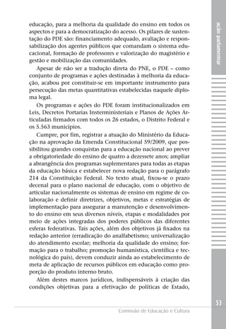 educação, para a melhoria da qualidade do ensino em todos os




                                                                     ação parlamentar
aspectos e para a democratização do acesso. Os pilares de susten-
tação do PDE são: financiamento adequado, avaliação e respon-
sabilização dos agentes públicos que comandam o sistema edu-
cacional, formação de professores e valorização do magistério e
gestão e mobilização das comunidades.
   Apesar de não ser a tradução direta do PNE, o PDE – como
conjunto de programas e ações destinadas à melhoria da educa-
ção, acabou por constituir-se em importante instrumento para
persecução das metas quantitativas estabelecidas naquele diplo-
ma legal.
   Os programas e ações do PDE foram institucionalizados em
Leis, Decretos Portarias Insterministeriais e Planos de Ações Ar-
ticuladas firmados com todos os 26 estados, o Distrito Federal e
os 5.563 municípios.
   Cumpre, por fim, registrar a atuação do Ministério da Educa-
ção na aprovação da Emenda Constitucional 59/2009, que pos-
sibilitou grandes conquistas para a educação nacional ao prever
a obrigatoriedade do ensino de quatro a dezessete anos; ampliar
a abrangência dos programas suplementares para todas as etapas
da educação básica e estabelecer nova redação para o parágrafo
214 da Constituição Federal. No texto atual, fixou-se o prazo
decenal para o plano nacional de educação, com o objetivo de
articular nacionalmente os sistemas de ensino em regime de co-
laboração e definir diretrizes, objetivos, metas e estratégias de
implementação para assegurar a manutenção e desenvolvimen-
to do ensino em seus diversos níveis, etapas e modalidades por
meio de ações integradas dos poderes públicos das diferentes
esferas federativas. Tais ações, além dos objetivos já fixados na
redação anterior (erradicação do analfabetismo; universalização
do atendimento escolar; melhoria da qualidade do ensino; for-
mação para o trabalho; promoção humanística, científica e tec-
nológica do país), devem conduzir ainda ao estabelecimento de
meta de aplicação de recursos públicos em educação como pro-
porção do produto interno bruto.
   Além destes marcos jurídicos, indispensáveis à criação das
condições objetivas para a efetivação de políticas de Estado,


                                                                     53
                                    Comissão de Educação e Cultura
 
