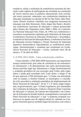 ressalte-se, ainda, a realização de conferências nacionais de edu-
                   cação como espaços de participação da sociedade na construção
ação parlamentar




                   de novos marcos para as políticas educacionais. Esta concep-
                   ção esteve presente, sobretudo, nas conferências brasileiras de
                   educação (realizadas na década de 80 em São Paulo, Belo Hori-
                   zonte, Niterói, Goiânia e Brasília); nos congressos nacionais de
                   educação (em Belo Horizonte, Porto Alegre São Paulo e Recife);
                   nas conferências nacionais de educação e cultura promovidas
                   pela Câmara dos Deputados entre 2000 e 2005; na Conferên-
                   cia Nacional Educação Para Todos, de 1994; nas conferências e
                   encontros recentemente realizados pelo Ministério da Educação
                   (Conferência Nacional de Educação Profissional e Tecnológica,
                   Conferência Nacional de Educação Básica, Conferência Nacional
                   de Educação Escolar Indígena e Fórum Nacional de Educação
                   Superior); destacando-se especialmente as conferências muni-
                   cipais, intermunicipais e estaduais que resultaram na Confe-
                   rência Nacional de Educação – Conae, realizada entre 28 de
                   março e 1º de abril de 2010.

                   3. O PNE 2011-2020 – Uma construção coletiva
                       Como referido, o PNE 2001-2010 representou um importante
                   avanço institucional, pois além de constituir-se em instrumen-
                   to estruturante e de planejamento das ações governamentais,
                   trouxe previsão legal que determinou e exigiu monitoramento
                   e avaliação periódicas de sua execução, pela União, pelo Legis-
                   lativo e ainda pela sociedade civil. Com efeito, o artigo 3º da
                   lei que aprovou o PNE determina que: “a União, em articulação
                   com os estados, o Distrito Federal, os municípios e a socieda-
                   de civil, procederá a avaliações periódicas da implementação do
                   Plano Nacional de Educação”. Os §s 1º e 2º desse artigo estipu-
                   lam, respectivamente, que: “o Poder Legislativo, por intermédio
                   das Comissões de Educação, Cultura e Desporto [hoje Comissão
                   de Educação e Cultura], da Câmara dos Deputados e da Comis-
                   são de Educação do Senado Federal, acompanhará a execução do
                   Plano Nacional de Educação”; e que “a primeira avaliação rea-
                   lizar-se-á no quarto ano de vigência desta lei, cabendo ao Con-
                   gresso Nacional aprovar medidas legais decorrentes, com vistas à


54
                   Projeto de Lei do Plano Nacional de Educação (PNE – 2011/2020)
 