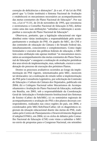 correção de deficiências e distorções”. já o art. 4º da Lei do PNE




                                                                     ação parlamentar
prevê que “a União instituirá o Sistema Nacional de Avaliação
e estabelecerá os mecanismos necessários ao acompanhamento
das metas constantes do Plano Nacional de Educação”. Por sua
vez, a Lei nº 9.131, de 24 de novembro de 1995, que renomeou
e reestruturou o Conselho Nacional de Educação (CNE), define
como uma das suas atribuições “subsidiar a elaboração e acom-
panhar a execução do Plano Nacional de Educação”.
   Observa-se, portanto, que a legislação educacional em vigor
distribui entre várias instituições a responsabilidade pelo acom-
panhamento e avaliação do PNE. Os papéis do MEC, do CNE e
das comissões de educação da Câmara e do Senado Federal são,
simultaneamente, concorrentes e complementares. Como órgão
formulador e executor das políticas federais de educação, o MEC
tem como atribuição não apenas instituir “os mecanismos neces-
sários ao acompanhamento das metas constantes do Plano Nacio-
nal de Educação” e assegurar a realização de avaliações periódicas
dos seus níveis de implementação, mas, sobretudo, exercer a coor-
denação do processo de execução dos próximos Planos.
   Dentre os processos avaliativos ocorridos ao longo da imple-
mentação do PNE vigente, sistematizados pelo MEC, merecem
ser destacados: (a) a realização de estudo sobre a implementação
do PNE pela Consultoria Legislativa, por solicitação da Comissão
de Educação e Cultura da Câmara dos Deputados, publicado em
2004; (b) o Colóquio Nacional sobre Mecanismos de Acompa-
nhamento e Avaliação do Plano Nacional de Educação, realizado
em Brasília, em 2005, sob a responsabilidade da Coordenação
Geral de Articulação e Fortalecimento Institucional dos Sistemas
de Ensino (Cafise) da Seb/MEC; (c) os seminários regionais de
acompanhamento e avaliação do PNE e dos planos decenais cor-
respondentes, realizados nas cinco regiões do país, em 2006, e
coordenados pelo MEC/Seb/Dase/Cafise; (d) os diagnósticos re-
gionais da situação educacional diante das metas do PNE, reali-
zados pelo Centro de Planejamento e Desenvolvimento Regional
(Cedeplar/UFMG), em 2006; (e) os ciclos de debates pelo Conse-
lho Nacional de Educação (CNE) com vistas a subsidiar o MEC
no envio de propostas para o Congresso Nacional, em setembro


                                                                     55
                                    Comissão de Educação e Cultura
 
