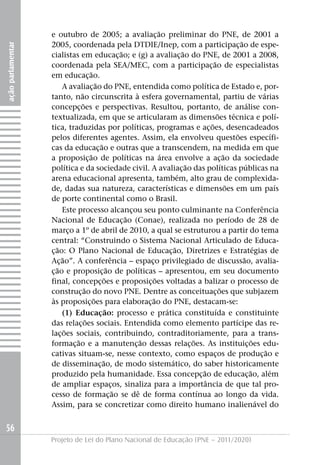 e outubro de 2005; a avaliação preliminar do PNE, de 2001 a
                   2005, coordenada pela DTDIE/Inep, com a participação de espe-
ação parlamentar




                   cialistas em educação; e (g) a avaliação do PNE, de 2001 a 2008,
                   coordenada pela SEA/MEC, com a participação de especialistas
                   em educação.
                      A avaliação do PNE, entendida como política de Estado e, por-
                   tanto, não circunscrita à esfera governamental, partiu de várias
                   concepções e perspectivas. Resultou, portanto, de análise con-
                   textualizada, em que se articularam as dimensões técnica e polí-
                   tica, traduzidas por políticas, programas e ações, desencadeados
                   pelos diferentes agentes. Assim, ela envolveu questões específi-
                   cas da educação e outras que a transcendem, na medida em que
                   a proposição de políticas na área envolve a ação da sociedade
                   política e da sociedade civil. A avaliação das políticas públicas na
                   arena educacional apresenta, também, alto grau de complexida-
                   de, dadas sua natureza, características e dimensões em um país
                   de porte continental como o Brasil.
                      Este processo alcançou seu ponto culminante na Conferência
                   Nacional de Educação (Conae), realizada no período de 28 de
                   março a 1º de abril de 2010, a qual se estruturou a partir do tema
                   central: “Construindo o Sistema Nacional Articulado de Educa-
                   ção: O Plano Nacional de Educação, Diretrizes e Estratégias de
                   Ação”. A conferência – espaço privilegiado de discussão, avalia-
                   ção e proposição de políticas – apresentou, em seu documento
                   final, concepções e proposições voltadas a balizar o processo de
                   construção do novo PNE. Dentre as conceituações que subjazem
                   às proposições para elaboração do PNE, destacam-se:
                      (1) Educação: processo e prática constituída e constituinte
                   das relações sociais. Entendida como elemento partícipe das re-
                   lações sociais, contribuindo, contraditoriamente, para a trans-
                   formação e a manutenção dessas relações. As instituições edu-
                   cativas situam-se, nesse contexto, como espaços de produção e
                   de disseminação, de modo sistemático, do saber historicamente
                   produzido pela humanidade. Essa concepção de educação, além
                   de ampliar espaços, sinaliza para a importância de que tal pro-
                   cesso de formação se dê de forma contínua ao longo da vida.
                   Assim, para se concretizar como direito humano inalienável do


56
                   Projeto de Lei do Plano Nacional de Educação (PNE – 2011/2020)
 
