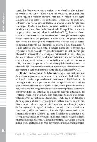 particular. Nesse caso, visa a enfrentar os desafios educacionais
                   de todas as etapas e modalidades da educação nacional bem
ação parlamentar




                   como regular o ensino privado. Para tanto, baseia-se em regu-
                   lamentação que estabelece atribuições específicas de cada ente
                   federado, em que responsabilidades e custos sejam devidamen-
                   te compartilhados e pautados por uma política referenciada na
                   unidade nacional, dentro da diversidade. Essa política, ancorada
                   na perspectiva do custo aluno/qualidade (CAQ), deve fortalecer
                   o relacionamento entre os órgãos normativos, permitindo equi-
                   valência nas diretrizes próprias de valorização dos profissionais,
                   bem como na definição de instrumentos básicos para o perfei-
                   to desenvolvimento da educação, da creche à pós-graduação. À
                   União caberia, especialmente, a determinação de transferências
                   regulares e contínuas de recursos financeiros às instituições pú-
                   blicas dos Estados, DF e Municípios, priorizando os entes federa-
                   dos com baixos índices de desenvolvimento socioeconômico e
                   educacional, tendo como critérios indicadores, dentre outros, o
                   IDH, altas taxas de pobreza, índice de fragilidade educacional na
                   oferta de EjA que permitam indicar aqueles que mais demandam
                   apoio para o cumprimento do custo aluno/qualidade (CAQ).
                       (4) Sistema Nacional de Educação: expressão institucional
                   do esforço organizado, autônomo e permanente do Estado e da
                   sociedade brasileira pela educação, tendo como finalidade precí-
                   pua a garantia de um padrão unitário de qualidade nas institui-
                   ções educacionais em todo o país. Assim, tem o papel de articula-
                   dor, coordenador e regulamentador do ensino público e privado,
                   compreendidos os sistemas de educação federal, estaduais, do
                   Distrito Federal e municipais, bem como instituições, que desen-
                   volvam ações de natureza educacional, inclusive as instituições
                   de pesquisa científica e tecnológica, as culturais, as de ensino mi-
                   litar, as que realizam experiências populares de educação, ações
                   de formação técnico-profissional e as que oferecem cursos livres.
                   Para tanto, além de financiar, fora da lógica funcionalista, os
                   sistemas de ensino públicos, garante finalidades, diretrizes e es-
                   tratégias educacionais comuns, mas mantém as especificidades
                   próprias de cada sistema. O documento final da Conae destaca,
                   ainda, que a efetivação do SNE deve resgatar dois de seus compo-


58
                   Projeto de Lei do Plano Nacional de Educação (PNE – 2011/2020)
 
