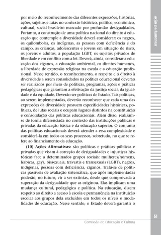 por meio do reconhecimento das diferentes expressões, histórias,




                                                                       ação parlamentar
ações, sujeitos e lutas no contexto histórico, político, econômico,
cultural, social brasileiro marcado por profundas desigualdades.
Portanto, a construção de uma política nacional do direito à edu-
cação que contemple a diversidade deverá considerar: os negros,
os quilombolas, os indígenas, as pessoas com deficiência e do
campo, as crianças, adolescentes e jovens em situação de risco,
os jovens e adultos, a população LGBT, os sujeitos privados de
liberdade e em conflito com a lei. Deverá, ainda, considerar a edu-
cação dos ciganos, a educação ambiental, os direitos humanos,
a liberdade de expressão religiosa na escola e a educação profis-
sional. Nesse sentido, o reconhecimento, o respeito e o direito à
diversidade a serem consolidados na política educacional deverão
ser realizados por meio de políticas, programas, ações e práticas
pedagógicas que garantam a efetivação da justiça social, da igual-
dade e da equidade. Deverão ser políticas de Estado. Tais políticas,
ao serem implementadas, deverão reconhecer que cada uma das
expressões da diversidade possuem especificidades históricas, po-
líticas, de lutas sociais e ocupam lugares distintos na constituição
e consolidação das políticas educacionais. Além disso, realizam-
se de forma diferenciada no contexto das instituições públicas e
privadas da educação básica e da educação superior. O conjunto
das políticas educacionais deverá atender a essa complexidade e
considerá-la em todos os seus processos, sobretudo, no que se re-
fere ao financiamento da educação.
    (10) Ações Afirmativas: são políticas e práticas públicas e
privadas que visam à correção de desigualdades e injustiças his-
tóricas face a determinados grupos sociais: mulheres/homens,
lésbicas, gays, bissexuais, travestis e transexuais (LGBT), negros,
indígenas, pessoas com deficiência, ciganos. Trata-se de políti-
cas passíveis de avaliação sistemática, que após implementadas
poderão, no futuro, vir a ser extintas, desde que comprovada a
superação da desigualdade que as originou. Elas implicam uma
mudança cultural, pedagógica e política. Na educação, dizem
respeito ao direito a acesso à escola e permanência na instituição
escolar aos grupos dela excluídos em todos os níveis e moda-
lidades de educação. Nesse sentido, o Estado deverá garantir o


                                                                       61
                                     Comissão de Educação e Cultura
 