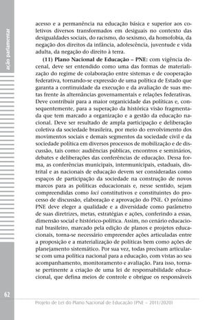 acesso e a permanência na educação básica e superior aos co-
                   letivos diversos transformados em desiguais no contexto das
ação parlamentar




                   desigualdades sociais, do racismo, do sexismo, da homofobia, da
                   negação dos direitos da infância, adolescência, juventude e vida
                   adulta, da negação do direito à terra.
                       (11) Plano Nacional de Educação – PNE: com vigência de-
                   cenal, deve ser entendido como uma das formas de materiali-
                   zação do regime de colaboração entre sistemas e de cooperação
                   federativa, tornando-se expressão de uma política de Estado que
                   garanta a continuidade da execução e da avaliação de suas me-
                   tas frente às alternâncias governamentais e relações federativas.
                   Deve contribuir para a maior organicidade das políticas e, con-
                   sequentemente, para a superação da histórica visão fragmenta-
                   da que tem marcado a organização e a gestão da educação na-
                   cional. Deve ser resultado de ampla participação e deliberação
                   coletiva da sociedade brasileira, por meio do envolvimento dos
                   movimentos sociais e demais segmentos da sociedade civil e da
                   sociedade política em diversos processos de mobilização e de dis-
                   cussão, tais como: audiências públicas, encontros e seminários,
                   debates e deliberações das conferências de educação. Dessa for-
                   ma, as conferências municipais, intermunicipais, estaduais, dis-
                   trital e as nacionais de educação devem ser consideradas como
                   espaços de participação da sociedade na construção de novos
                   marcos para as políticas educacionais e, nesse sentido, sejam
                   compreendidas como loci constitutivos e constituintes do pro-
                   cesso de discussão, elaboração e aprovação do PNE. O próximo
                   PNE deve eleger a qualidade e a diversidade como parâmetro
                   de suas diretrizes, metas, estratégias e ações, conferindo a essas,
                   dimensão social e histórico-política. Assim, no cenário educacio-
                   nal brasileiro, marcado pela edição de planos e projetos educa-
                   cionais, torna-se necessário empreender ações articuladas entre
                   a proposição e a materialização de políticas bem como ações de
                   planejamento sistemático. Por sua vez, todas precisam articular-
                   se com uma política nacional para a educação, com vistas ao seu
                   acompanhamento, monitoramento e avaliação. Para isso, torna-
                   se pertinente a criação de uma lei de responsabilidade educa-
                   cional, que defina meios de controle e obrigue os responsáveis


62
                   Projeto de Lei do Plano Nacional de Educação (PNE – 2011/2020)
 