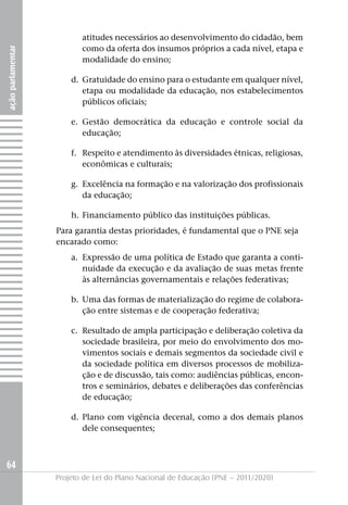 atitudes necessários ao desenvolvimento do cidadão, bem
                          como da oferta dos insumos próprios a cada nível, etapa e
ação parlamentar




                          modalidade do ensino;

                       d. Gratuidade do ensino para o estudante em qualquer nível,
                          etapa ou modalidade da educação, nos estabelecimentos
                          públicos oficiais;

                       e. Gestão democrática da educação e controle social da
                          educação;

                       f. Respeito e atendimento às diversidades étnicas, religiosas,
                          econômicas e culturais;

                       g. Excelência na formação e na valorização dos profissionais
                          da educação;

                       h. Financiamento público das instituições públicas.
                   Para garantia destas prioridades, é fundamental que o PNE seja
                   encarado como:
                       a. Expressão de uma política de Estado que garanta a conti-
                          nuidade da execução e da avaliação de suas metas frente
                          às alternâncias governamentais e relações federativas;

                       b. Uma das formas de materialização do regime de colabora-
                          ção entre sistemas e de cooperação federativa;

                       c. Resultado de ampla participação e deliberação coletiva da
                          sociedade brasileira, por meio do envolvimento dos mo-
                          vimentos sociais e demais segmentos da sociedade civil e
                          da sociedade política em diversos processos de mobiliza-
                          ção e de discussão, tais como: audiências públicas, encon-
                          tros e seminários, debates e deliberações das conferências
                          de educação;

                       d. Plano com vigência decenal, como a dos demais planos
                          dele consequentes;



64
                   Projeto de Lei do Plano Nacional de Educação (PNE – 2011/2020)
 