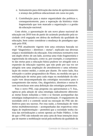 e. Instrumento para efetivação das metas de aprimoramento




                                                                     ação parlamentar
      e avanço das políticas educacionais em curso no país;

   f. Contribuição para a maior organicidade das políticas e,
      consequentemente, para a superação da histórica visão
      fragmentada que tem marcado a organização e a gestão
      da educação nacional.
   Com efeito, a apresentação de um novo plano nacional de
educação em 2010 tem de partir do acúmulo produzido pela so-
ciedade civil engajada em defesa da melhoria da qualidade da
educação, bem como considerar a mudança de paradigma ope-
rada pelo PDE.
   O PNE atualmente vigente tem uma estrutura baseada no
tripé “diagnóstico – diretrizes – metas”, replicado nas diversas
etapas e modalidades da educação. Esta estrutura normativa tem
um duplo efeito: de um lado, acentua uma visão fragmentária e
segmentada da educação, como se, por exemplo, o cumprimen-
to das metas para a educação básica pudesse ser atingido sem a
expansão da educação superior, que não pode por sua vez ser
atingida sem uma ampliação do atendimento e uma reformu-
lação do ensino médio, e assim por diante. De outro lado, fica
reforçado o caráter programático do Plano, na medida em que a
multiplicação de metas para cada etapa ou modalidade da edu-
cação vem desacompanhada das estratégias necessárias para o
cumprimento das metas. Ora, diagnóstico, diretrizes e metas fi-
cam inconclusas sem uma definição das estratégias pertinentes.
   Para o novo PNE, cuja proposta ora apresentamos a V. Exa.,
optou-se pela adoção de uma estratégia radicalmente diferente:
as metas foram reduzidas a vinte e se fizeram acompanhar das
estratégias indispensáveis a sua concretização. O engajamento da
sociedade civil e o controle social na execução do PNE são de-
finitivos para seu sucesso. Por essa razão, a formulação de vinte
metas multidimensionais – acompanhadas das respectivas estra-
tégias de implementação – permitirá que a sociedade tenha cla-
reza das reivindicações a serem opostas ao Poder Público. A fim
de que o PNE não redunde em uma carta de boas intenções inca-
paz de manter a mobilização social pela melhoria da qualidade da


                                                                     65
                                    Comissão de Educação e Cultura
 