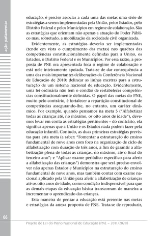 educação, é preciso associar a cada uma das metas uma série de
                   estratégias a serem implementadas pela União, pelos Estados, pelo
ação parlamentar




                   Distrito Federal e pelos Municípios em regime de colaboração. São
                   as estratégias que orientam não apenas a atuação do Poder Públi-
                   co mas, sobretudo, a mobilização da sociedade civil organizada.
                      Evidentemente, as estratégias deverão ser implementadas
                   (tendo em vista o cumprimento das metas) nos quadros das
                   competências constitucionalmente definidas para a União, os
                   Estados, o Distrito Federal e os Municípios. Por essa razão, a pro-
                   posta de PNE ora apresentada foca o regime de colaboração e
                   está nele inteiramente apoiada. Trata-se de dar consequência a
                   uma das mais importantes deliberações da Conferência Nacional
                   de Educação de 2010: delinear as linhas mestras para a estru-
                   turação de um sistema nacional de educação. Evidentemente,
                   uma lei ordinária não tem o condão de restabelecer competên-
                   cias constitucionalmente definidas. O papel das metas do PNE,
                   muito pelo contrário, é fortalecer a repartição constitucional de
                   competências assegurando-lhe, no entanto, um caráter dinâ-
                   mico. Por exemplo, quando pensamos na meta 5 (“Alfabetizar
                   todas as crianças até, no máximo, os oito anos de idade”), deve-
                   mos levar em conta as estratégias pertinentes – do contrário, ela
                   significa apenas que a União e os Estados nada podem fazer pela
                   educação infantil. Contudo, as duas primeiras estratégias previs-
                   tas para esta meta (a saber: “Fomentar a estruturação do ensino
                   fundamental de nove anos com foco na organização de ciclo de
                   alfabetização com duração de três anos, a fim de garantir a alfa-
                   betização plena de todas as crianças, no máximo, até o final do
                   terceiro ano”; e “Aplicar exame periódico específico para aferir
                   a alfabetização das crianças”) demonstra que será preciso envol-
                   ver não apenas Estados e Municípios na estruturação do ensino
                   fundamental de nove anos, mas também contar com exame na-
                   cional aplicado pela União para aferir a alfabetização de crianças
                   até os oito anos de idade, como condição indispensável para que
                   as demais etapas da educação básica transcorram de maneira a
                   incrementar o aprendizado das crianças.
                      Esta maneira de pensar a educação está presente nas metas
                   e estratégias da anexa proposta de PNE. Trata-se de reproduzir,


66
                   Projeto de Lei do Plano Nacional de Educação (PNE – 2011/2020)
 