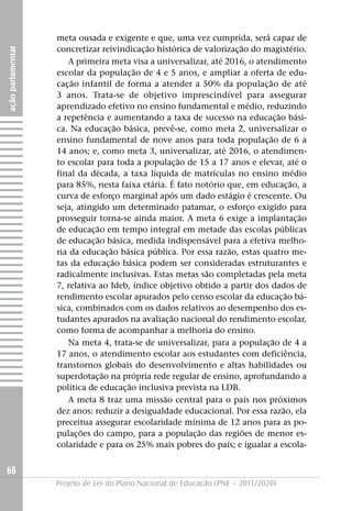 meta ousada e exigente e que, uma vez cumprida, será capaz de
                   concretizar reivindicação histórica de valorização do magistério.
ação parlamentar




                      A primeira meta visa a universalizar, até 2016, o atendimento
                   escolar da população de 4 e 5 anos, e ampliar a oferta de edu-
                   cação infantil de forma a atender a 50% da população de até
                   3 anos. Trata-se de objetivo imprescindível para assegurar
                   aprendizado efetivo no ensino fundamental e médio, reduzindo
                   a repetência e aumentando a taxa de sucesso na educação bási-
                   ca. Na educação básica, prevê-se, como meta 2, universalizar o
                   ensino fundamental de nove anos para toda população de 6 a
                   14 anos; e, como meta 3, universalizar, até 2016, o atendimen-
                   to escolar para toda a população de 15 a 17 anos e elevar, até o
                   final da década, a taxa líquida de matrículas no ensino médio
                   para 85%, nesta faixa etária. É fato notório que, em educação, a
                   curva de esforço marginal após um dado estágio é crescente. Ou
                   seja, atingido um determinado patamar, o esforço exigido para
                   prosseguir torna-se ainda maior. A meta 6 exige a implantação
                   de educação em tempo integral em metade das escolas públicas
                   de educação básica, medida indispensável para a efetiva melho-
                   ria da educação básica pública. Por essa razão, estas quatro me-
                   tas da educação básica podem ser consideradas estruturantes e
                   radicalmente inclusivas. Estas metas são completadas pela meta
                   7, relativa ao Ideb, índice objetivo obtido a partir dos dados de
                   rendimento escolar apurados pelo censo escolar da educação bá-
                   sica, combinados com os dados relativos ao desempenho dos es-
                   tudantes apurados na avaliação nacional do rendimento escolar,
                   como forma de acompanhar a melhoria do ensino.
                      Na meta 4, trata-se de universalizar, para a população de 4 a
                   17 anos, o atendimento escolar aos estudantes com deficiência,
                   transtornos globais do desenvolvimento e altas habilidades ou
                   superdotação na própria rede regular de ensino, aprofundando a
                   política de educação inclusiva prevista na LDB.
                      A meta 8 traz uma missão central para o país nos próximos
                   dez anos: reduzir a desigualdade educacional. Por essa razão, ela
                   preceitua assegurar escolaridade mínima de 12 anos para as po-
                   pulações do campo, para a população das regiões de menor es-
                   colaridade e para os 25% mais pobres do país; e igualar a escola-


68
                   Projeto de Lei do Plano Nacional de Educação (PNE – 2011/2020)
 