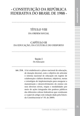 - CONSTITUIçãO DA REPúBLICA




                                                                                                     ação parlamentar
FEDERATIVA DO BRASIL DE 1988 -

..................................................................................................



                                 TÍTULO VIII
                              DA ORDEM SOCIAL



                                 CAPÍTULO III
   DA EDUCAçãO, DA CULTURA E DO DESPORTO

..................................................................................................



                                          Seção I
                                      Da Educação

..................................................................................................

      Art. 214. A lei estabelecerá o plano nacional de educação,
                de duração decenal, com o objetivo de articular
                o sistema nacional de educação em regime de
                colaboração e definir diretrizes, objetivos, metas
                e estratégias de implementação para assegurar a
                manutenção e desenvolvimento do ensino em
                seus diversos níveis, etapas e modalidades por
                meio de ações integradas dos poderes públicos
                das diferentes esferas federativas que conduzam
                a: (caput do artigo com redação dada pela Emen-
                da Constitucional nº 59, de 2009)



                                                                                                     75
                                                      Comissão de Educação e Cultura
 