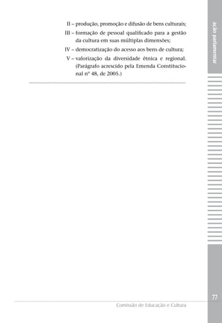 II – produção, promoção e difusão de bens culturais;




                                                                                                                         ação parlamentar
                          III – formação de pessoal qualificado para a gestão
                                da cultura em suas múltiplas dimensões;
                          IV – democratização do acesso aos bens de cultura;
                            V – valorização da diversidade étnica e regional.
                                (Parágrafo acrescido pela Emenda Constitucio-
                                nal nº 48, de 2005.)
......................................................................................................................




                                                                                                                         77
                                                                 Comissão de Educação e Cultura
 