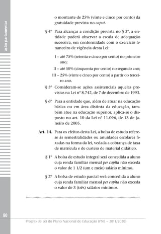 o montante de 25% (vinte e cinco por cento) da
                                            gratuidade prevista no caput.
ação parlamentar




                                    § 4º Para alcançar a condição prevista no § 3º, a en-
                                         tidade poderá observar a escala de adequação
                                         sucessiva, em conformidade com o exercício fi-
                                         nanceiro de vigência desta Lei:

                                             I – até 75% (setenta e cinco por cento) no primeiro
                                                 ano;
                                           II – até 50% (cinquenta por cento) no segundo ano;
                                          III – 25% (vinte e cinco por cento) a partir do tercei-
                                                ro ano.
                                    § 5º Consideram-se ações assistenciais aquelas pre-
                                         vistas na Lei nº 8.742, de 7 de dezembro de 1993.

                                    § 6º Para a entidade que, além de atuar na educação
                                         básica ou em área distinta da educação, tam-
                                         bém atue na educação superior, aplica-se o dis-
                                         posto no art. 10 da Lei nº 11.096, de 13 de ja-
                                         neiro de 2005.

                              Art. 14. Para os efeitos desta Lei, a bolsa de estudo refere-
                                       se às semestralidades ou anuidades escolares fi-
                                       xadas na forma da lei, vedada a cobrança de taxa
                                       de matrícula e de custeio de material didático.

                                    § 1º A bolsa de estudo integral será concedida a aluno
                                         cuja renda familiar mensal per capita não exceda
                                         o valor de 1 1/2 (um e meio) salário mínimo.

                                    § 2º A bolsa de estudo parcial será concedida a aluno
                                         cuja renda familiar mensal per capita não exceda
                                         o valor de 3 (três) salários mínimos.

                   .......................................................................................................




80
                   Projeto de Lei do Plano Nacional de Educação (PNE – 2011/2020)
 
