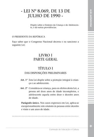 - LEI Nº 8.069, DE 13 DE




                                                                                                          ação parlamentar
                 jULHO DE 1990 -
                            Dispõe sobre o Estatuto da Criança e do Adolescen-
                            te, e dá outras providências.



O PRESIDENTE DA REPúBLICA

Faço saber que o Congresso Nacional decreta e eu sanciono a
seguinte Lei:



                                   LIVRO I
                                 PARTE GERAL

                                        TÍTULO I
                   DAS DISPOSIçÕES PRELIMINARES

            Art. 1º Esta Lei dispõe sobre a proteção integral à crian-
                    ça e ao adolescente.

            Art. 2º Considera-se criança, para os efeitos desta Lei, a
                    pessoa até doze anos de idade incompletos, e
                    adolescente aquela entre doze e dezoito anos
                    de idade.

              Parágrafo único. Nos casos expressos em Lei, aplica-se
              excepcionalmente este estatuto às pessoas entre dezoito
              e vinte e um anos de idade.

.......................................................................................................



                                                                                                          81
                                                         Comissão de Educação e Cultura
 