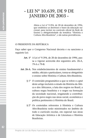 - LEI Nº 10.639, DE 9 DE
ação parlamentar




                               jANEIRO DE 2003 -
                                      Altera a Lei nº 9.394, de 20 de dezembro de 1996,
                                      que estabelece as diretrizes e bases da educação na-
                                      cional, para incluir no currículo oficial da Rede de
                                      Ensino a obrigatoriedade da temática “História e
                                      Cultura Afro-Brasileira”, e dá outras providências.



                   O PRESIDENTE DA REPúBLICA

                   Faço saber que o Congresso Nacional decreta e eu sanciono a
                   seguinte Lei:

                           Art. 1º A Lei nº 9.394, de 20 de dezembro de 1996, pas-
                                   sa a vigorar acrescida dos seguintes arts. 26-A,
                                   79-A e 79-B:

                        Art. 26-A. Nos estabelecimentos de ensino fundamental e
                                   médio, oficiais e particulares, torna-se obrigatório
                                   o ensino sobre História e Cultura Afro-Brasileira.

                               § 1º O conteúdo programático a que se refere o caput
                                    deste artigo incluirá o estudo da História da Áfri-
                                    ca e dos Africanos, a luta dos negros no Brasil, a
                                    cultura negra brasileira e o negro na formação
                                    da sociedade nacional, resgatando a contribui-
                                    ção do povo negro nas áreas social, econômica e
                                    política pertinentes à História do Brasil.

                               § 2º Os conteúdos referentes à História e Cultura
                                    Afro-Brasileira serão ministrados no âmbito de
                                    todo o currículo escolar, em especial nas áreas
                                    de Educação Artística e de Literatura e História
                                    Brasileiras.


82
                   Projeto de Lei do Plano Nacional de Educação (PNE – 2011/2020)
 