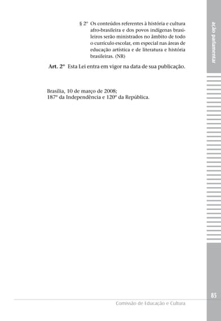 § 2º Os conteúdos referentes à história e cultura




                                                                  ação parlamentar
                  afro-brasileira e dos povos indígenas brasi-
                  leiros serão ministrados no âmbito de todo
                  o currículo escolar, em especial nas áreas de
                  educação artística e de literatura e história
                  brasileiras. (NR)

Art. 2º Esta Lei entra em vigor na data de sua publicação.



Brasília, 10 de março de 2008;
187º da Independência e 120º da República.




                                                                  85
                              Comissão de Educação e Cultura
 