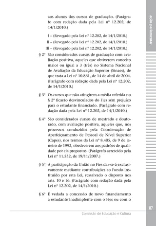 aos alunos dos cursos de graduação. (Parágra-




                                                           ação parlamentar
     fo com redação dada pela Lei nº 12.202, de
     14/1/2010.)

     I – (Revogado pela Lei nº 12.202, de 14/1/2010.)
    II – (Revogado pela Lei nº 12.202, de 14/1/2010.)
    III – (Revogado pela Lei nº 12.202, de 14/1/2010.)
§ 2º São considerados cursos de graduação com ava-
     liação positiva, aqueles que obtiverem conceito
     maior ou igual a 3 (três) no Sistema Nacional
     de Avaliação da Educação Superior (Sinaes), de
     que trata a Lei nº 10.861, de 14 de abril de 2004.
     (Parágrafo com redação dada pela Lei nº 12.202,
     de 14/1/2010.)

§ 3º Os cursos que não atingirem a média referida no
     § 2º ficarão desvinculados do Fies sem prejuízo
     para o estudante financiado. (Parágrafo com re-
     dação dada pela Lei nº 12.202, de 14/1/2010.)

§ 4º São considerados cursos de mestrado e douto-
     rado, com avaliação positiva, aqueles que, nos
     processos conduzidos pela Coordenação de
     Aperfeiçoamento de Pessoal de Nível Superior
     (Capes), nos termos da Lei nº 8.405, de 9 de ja-
     neiro de 1992, obedecerem aos padrões de quali-
     dade por ela propostos. (Parágrafo acrescido pela
     Lei nº 11.552, de 19/11/2007.)

§ 5º A participação da União no Fies dar-se-á exclusi-
     vamente mediante contribuições ao Fundo ins-
     tituído por esta Lei, ressalvado o disposto nos
     arts. 10 e 16. (Parágrafo com redação dada pela
     Lei nº 12.202, de 14/1/2010.)

§ 6º É vedada a concessão de novo financiamento
     a estudante inadimplente com o Fies ou com o

                                                           87
                          Comissão de Educação e Cultura
 