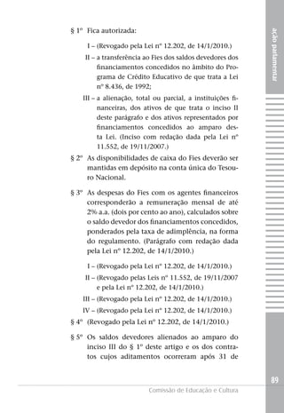 § 1º Fica autorizada:




                                                             ação parlamentar
     I – (Revogado pela Lei nº 12.202, de 14/1/2010.)
    II – a transferência ao Fies dos saldos devedores dos
         financiamentos concedidos no âmbito do Pro-
         grama de Crédito Educativo de que trata a Lei
         nº 8.436, de 1992;
   III – a alienação, total ou parcial, a instituições fi-
         nanceiras, dos ativos de que trata o inciso II
         deste parágrafo e dos ativos representados por
         financiamentos concedidos ao amparo des-
         ta Lei. (Inciso com redação dada pela Lei nº
         11.552, de 19/11/2007.)
§ 2º As disponibilidades de caixa do Fies deverão ser
     mantidas em depósito na conta única do Tesou-
     ro Nacional.

§ 3º As despesas do Fies com os agentes financeiros
     corresponderão a remuneração mensal de até
     2% a.a. (dois por cento ao ano), calculados sobre
     o saldo devedor dos financiamentos concedidos,
     ponderados pela taxa de adimplência, na forma
     do regulamento. (Parágrafo com redação dada
     pela Lei nº 12.202, de 14/1/2010.)

     I – (Revogado pela Lei nº 12.202, de 14/1/2010.)
    II – (Revogado pelas Leis nº 11.552, de 19/11/2007
         e pela Lei nº 12.202, de 14/1/2010.)
   III – (Revogado pela Lei nº 12.202, de 14/1/2010.)
   IV – (Revogado pela Lei nº 12.202, de 14/1/2010.)
§ 4º (Revogado pela Lei nº 12.202, de 14/1/2010.)

§ 5º Os saldos devedores alienados ao amparo do
     inciso III do § 1º deste artigo e os dos contra-
     tos cujos aditamentos ocorreram após 31 de


                                                             89
                          Comissão de Educação e Cultura
 