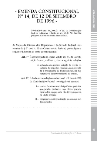 - EMENDA CONSTITUCIONAL




                                                                                                          ação parlamentar
     Nº 14, DE 12 DE SETEMBRO
              DE 1996 -
                            Modifica os arts. 34, 208, 211 e 212 da Constituição
                            Federal e dá nova redação ao art. 60 do Ato das Dis-
                            posições Constitucionais Transitórias.



As Mesas da Câmara dos Deputados e do Senado Federal, nos
termos do § 3° do art. 60 da Constituição Federal, promulgam a
seguinte Emenda ao texto constitucional:

             Art. 1º É acrescentada no inciso VII do art. 34, da Consti-
                     tuição Federal, a alínea e , com a seguinte redação:

                                    e) aplicação do mínimo exigido da receita re-
                                       sultante de impostos estaduais, compreendi-
                                       da a proveniente de transferências, na ma-
                                       nutenção e desenvolvimento do ensino.

            Art. 2º É dada nova redação aos incisos I e II do art. 208
                    da Constituição Federal nos seguintes termos:

                                   I – ensino fundamental obrigatório e gratuito,
                                       assegurada, inclusive, sua oferta gratuita
                                       para todos os que a ele não tiveram acesso
                                       na idade própria;
                                  II – progressiva universalização do ensino mé-
                                       dio gratuito;

.......................................................................................................




                                                                                                          95
                                                         Comissão de Educação e Cultura
 