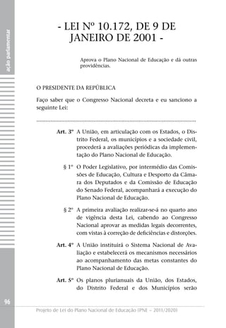 - LEI Nº 10.172, DE 9 DE
ação parlamentar




                                   jANEIRO DE 2001 -
                                               Aprova o Plano Nacional de Educação e dá outras
                                               providências.



                   O PRESIDENTE DA REPúBLICA

                   Faço saber que o Congresso Nacional decreta e eu sanciono a
                   seguinte Lei:

                   .......................................................................................................

                               Art. 3º A União, em articulação com os Estados, o Dis-
                                       trito Federal, os municípios e a sociedade civil,
                                       procederá a avaliações periódicas da implemen-
                                       tação do Plano Nacional de Educação.

                                    § 1º O Poder Legislativo, por intermédio das Comis-
                                         sões de Educação, Cultura e Desporto da Câma-
                                         ra dos Deputados e da Comissão de Educação
                                         do Senado Federal, acompanhará a execução do
                                         Plano Nacional de Educação.

                                    § 2º A primeira avaliação realizar-se-á no quarto ano
                                         de vigência desta Lei, cabendo ao Congresso
                                         Nacional aprovar as medidas legais decorrentes,
                                         com vistas à correção de deficiências e distorções.

                               Art. 4º A União instituirá o Sistema Nacional de Ava-
                                       liação e estabelecerá os mecanismos necessários
                                       ao acompanhamento das metas constantes do
                                       Plano Nacional de Educação.

                               Art. 5º Os planos plurianuais da União, dos Estados,
                                       do Distrito Federal e dos Municípios serão

96
                   Projeto de Lei do Plano Nacional de Educação (PNE – 2011/2020)
 