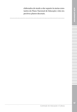 elaborados de modo a dar suporte às metas cons-




                                                                                                          ação parlamentar
                         tantes do Plano Nacional de Educação e dos res-
                         pectivos planos decenais.

.......................................................................................................




                                                                                                          97
                                                         Comissão de Educação e Cultura
 