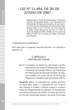 - LEI Nº 11.494, DE 20 DE
ação parlamentar




                               jUNHO DE 2007 -
                                      Regulamenta o Fundo de Manutenção e Desenvol-
                                      vimento da Educação Básica e de Valorização dos
                                      Profissionais da Educação (Fundeb), de que trata o
                                      art. 60 do Ato das Disposições Constitucionais Tran-
                                      sitórias; altera a Lei n° 10.195, de 14 de fevereiro
                                      de 2001; revoga dispositivos das Leis nos 9.424, de
                                      24 de dezembro de 1996, 10.880, de 9 de junho de
                                      2004, e 10.845, de 5 de março de 2004; e dá outras
                                      providências.



                   O PRESIDENTE DA REPúBLICA

                   Faço saber que o Congresso Nacional decreta e eu sanciono a
                   seguinte Lei:



                                             CAPÍTULO I
                                        DISPOSIçÕES GERAIS

                            Art. 1º É instituído, no âmbito de cada Estado e do Dis-
                                    trito Federal, um Fundo de Manutenção e Desen-
                                    volvimento da Educação Básica e de Valorização
                                    dos Profissionais da Educação (Fundeb), de natu-
                                    reza contábil, nos termos do art. 60 do Ato das
                                    Disposições Constitucionais Transitórias (ADCT).

                            Parágrafo único. A instituição dos Fundos previstos
                            no caput deste artigo e a aplicação de seus recursos
                            não isentam os Estados, o Distrito Federal e os Muni-
                            cípios da obrigatoriedade da aplicação na manutenção
                            e no desenvolvimento do ensino, na forma prevista no
                            art. 212 da Constituição Federal e no inciso VI do caput


98
                   Projeto de Lei do Plano Nacional de Educação (PNE – 2011/2020)
 