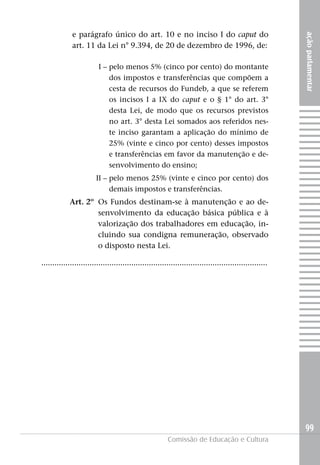 e parágrafo único do art. 10 e no inciso I do caput do




                                                                                                          ação parlamentar
              art. 11 da Lei n° 9.394, de 20 de dezembro de 1996, de:

                          I – pelo menos 5% (cinco por cento) do montante
                              dos impostos e transferências que compõem a
                              cesta de recursos do Fundeb, a que se referem
                              os incisos I a IX do caput e o § 1° do art. 3°
                              desta Lei, de modo que os recursos previstos
                              no art. 3° desta Lei somados aos referidos nes-
                              te inciso garantam a aplicação do mínimo de
                              25% (vinte e cinco por cento) desses impostos
                              e transferências em favor da manutenção e de-
                              senvolvimento do ensino;
                        II – pelo menos 25% (vinte e cinco por cento) dos
                             demais impostos e transferências.
            Art. 2º Os Fundos destinam-se à manutenção e ao de-
                    senvolvimento da educação básica pública e à
                    valorização dos trabalhadores em educação, in-
                    cluindo sua condigna remuneração, observado
                    o disposto nesta Lei.

.......................................................................................................




                                                                                                          99
                                                         Comissão de Educação e Cultura
 