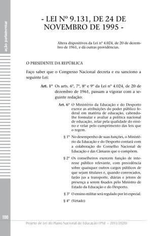 - LEI Nº 9.131, DE 24 DE
ação parlamentar




                             NOVEMBRO DE 1995 -
                                      Altera dispositivos da Lei nº 4.024, de 20 de dezem-
                                      bro de 1961, e dá outras providências.



                   O PRESIDENTE DA REPúBLICA

                   Faço saber que o Congresso Nacional decreta e eu sanciono a
                   seguinte Lei:

                           Art. 1º Os arts. 6º, 7º, 8º e 9º da Lei nº 4.024, de 20 de
                                   dezembro de 1961, passam a vigorar com a se-
                                   guinte redação:
                                      Art. 6º O Ministério da Educação e do Desporto
                                              exerce as atribuições do poder público fe-
                                              deral em matéria de educação, cabendo-
                                              lhe formular e avaliar a política nacional
                                              de educação, zelar pela qualidade do ensi-
                                              no e velar pelo cumprimento das leis que
                                              o regem.
                                          § 1º No desempenho de suas funções, o Ministé-
                                               rio da Educação e do Desporto contará com
                                               a colaboração do Conselho Nacional de
                                               Educação e das Câmaras que o compõem.
                                          § 2º Os conselheiros exercem função de inte-
                                               resse público relevante, com precedência
                                               sobre quaisquer outros cargos públicos de
                                               que sejam titulares e, quando convocados,
                                               farão jus a transporte, diárias e jetons de
                                               presença a serem fixados pelo Ministro de
                                               Estado da Educação e do Desporto.
                                          § 3º O ensino militar será regulado por lei especial.
                                          § 4º (Vetado)



100
                   Projeto de Lei do Plano Nacional de Educação (PNE – 2011/2020)
 