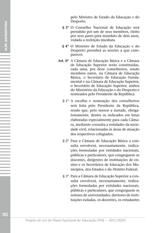 pelo Ministro de Estado da Educação e do
                                               Desporto.
ação parlamentar




                                         § 3º O Conselho Nacional de Educação será
                                              presidido por um de seus membros, eleito
                                              por seus pares para mandato de dois anos,
                                              vedada a reeleição imediata.
                                         § 4º O Ministro de Estado da Educação e do
                                              Desporto presidirá as sessões a que com-
                                              parecer.
                                       Art. 8º A Câmara de Educação Básica e a Câmara
                                               de Educação Superior serão constituídas,
                                               cada uma, por doze conselheiros, sendo
                                               membros natos, na Câmara de Educação
                                               Básica, o Secretário de Educação Funda-
                                               mental e na Câmara de Educação Superior,
                                               o Secretário de Educação Superior, ambos
                                               do Ministério da Educação e do Desporto e
                                               nomeados pelo Presidente da República.
                                          § 1º A escolha e nomeação dos conselheiros
                                               será feita pelo Presidente da República,
                                               sendo que, pelo menos a metade, obriga-
                                               toriamente, dentre os indicados em listas
                                               elaboradas especialmente para cada Câma-
                                               ra, mediante consulta a entidades da socie-
                                               dade civil, relacionadas às áreas de atuação
                                               dos respectivos colegiados.
                                          § 2º Para a Câmara de Educação Básica a con-
                                               sulta envolverá, necessariamente, indica-
                                               ções formuladas por entidades nacionais,
                                               públicas e particulares, que congreguem os
                                               docentes, dirigentes de instituições de en-
                                               sino e os Secretários de Educação dos Mu-
                                               nicípios, dos Estados e do Distrito Federal.
                                          § 3º Para a Câmara de Educação Superior a con-
                                               sulta envolverá, necessariamente, indica-
                                               ções formuladas por entidades nacionais,
                                               públicas e particulares, que congreguem os
                                               reitores de universidades, diretores de insti-
                                               tuições isoladas, os docentes, os estudantes



102
                   Projeto de Lei do Plano Nacional de Educação (PNE – 2011/2020)
 