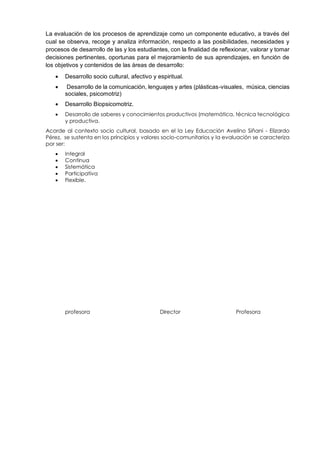 La evaluación de los procesos de aprendizaje como un componente educativo, a través del
cual se observa, recoge y analiza información, respecto a las posibilidades, necesidades y
procesos de desarrollo de las y los estudiantes, con la finalidad de reflexionar, valorar y tomar
decisiones pertinentes, oportunas para el mejoramiento de sus aprendizajes, en función de
los objetivos y contenidos de las áreas de desarrollo:
 Desarrollo socio cultural, afectivo y espiritual.
 Desarrollo de la comunicación, lenguajes y artes (plásticas-visuales, música, ciencias
sociales, psicomotriz)
 Desarrollo Biopsicomotriz.
 Desarrollo de saberes y conocimientos productivos (matemática, técnica tecnológica
y productiva.
Acorde al contexto socio cultural, basado en el la Ley Educación Avelino Siñani - Elizardo
Pérez, se sustenta en los principios y valores socio-comunitarios y la evaluación se caracteriza
por ser:
 Integral
 Continua
 Sistemática
 Participativa
 Flexible.
profesora Director Profesora
 
