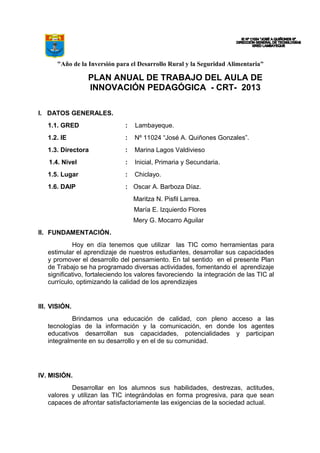 "Año de la Inversión para el Desarrollo Rural y la Seguridad Alimentaria"
PLAN ANUAL DE TRABAJO DEL AULA DE
INNOVACIÓN PEDAGÓGICA - CRT- 2013
I. DATOS GENERALES.
1.1. GRED : Lambayeque.
1.2. IE : Nº 11024 “José A. Quiñones Gonzales”.
1.3. Directora : Marina Lagos Valdivieso
1.4. Nivel : Inicial, Primaria y Secundaria.
1.5. Lugar : Chiclayo.
1.6. DAIP : Oscar A. Barboza Díaz.
Maritza N. Pisfil Larrea.
María E. Izquierdo Flores
Mery G. Mocarro Aguilar
II. FUNDAMENTACIÓN.
Hoy en día tenemos que utilizar las TIC como herramientas para
estimular el aprendizaje de nuestros estudiantes, desarrollar sus capacidades
y promover el desarrollo del pensamiento. En tal sentido en el presente Plan
de Trabajo se ha programado diversas actividades, fomentando el aprendizaje
significativo, fortaleciendo los valores favoreciendo la integración de las TIC al
currículo, optimizando la calidad de los aprendizajes
III. VISIÓN.
Brindamos una educación de calidad, con pleno acceso a las
tecnologías de la información y la comunicación, en donde los agentes
educativos desarrollan sus capacidades, potencialidades y participan
integralmente en su desarrollo y en el de su comunidad.
IV. MISIÓN.
Desarrollar en los alumnos sus habilidades, destrezas, actitudes,
valores y utilizan las TIC integrándolas en forma progresiva, para que sean
capaces de afrontar satisfactoriamente las exigencias de la sociedad actual.
 