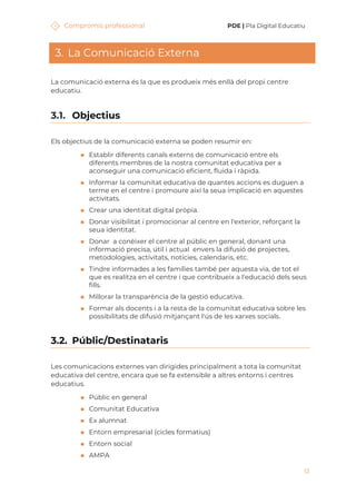 Compromís professional PDE | Pla Digital Educatiu
12
3. La Comunicació Externa
La comunicació externa és la que es produeix més enllà del propi centre
educatiu.
3.1. Objectius
Els objectius de la comunicació externa se poden resumir en:
◼ Establir diferents canals externs de comunicació entre els
diferents membres de la nostra comunitat educativa per a
aconseguir una comunicació eficient, fluida i ràpida.
◼ Informar la comunitat educativa de quantes accions es duguen a
terme en el centre i promoure així la seua implicació en aquestes
activitats.
◼ Crear una identitat digital pròpia.
◼ Donar visibilitat i promocionar al centre en l'exterior, reforçant la
seua identitat.
◼ Donar a conèixer el centre al públic en general, donant una
informació precisa, útil i actual envers la difusió de projectes,
metodologies, activitats, notícies, calendaris, etc.
◼ Tindre informades a les famílies també per aquesta via, de tot el
que es realitza en el centre i que contribueix a l'educació dels seus
fills.
◼ Millorar la transparència de la gestió educativa.
◼ Formar als docents i a la resta de la comunitat educativa sobre les
possibilitats de difusió mitjançant l'ús de les xarxes socials.
3.2. Públic/Destinataris
Les comunicacions externes van dirigides principalment a tota la comunitat
educativa del centre, encara que se fa extensible a altres entorns i centres
educatius.
◼ Públic en general
◼ Comunitat Educativa
◼ Ex alumnat
◼ Entorn empresarial (cicles formatius)
◼ Entorn social
◼ AMPA
 