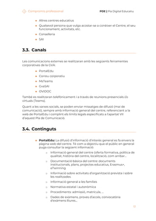Compromís professional PDE | Pla Digital Educatiu
13
◼ Altres centres educatius
◼ Qualsevol persona que vulga acostar-se a conèixer el Centre, el seu
funcionament, activitats, etc.
◼ Conselleria
◼ SAI
3.3. Canals
Les comunicacions externes se realitzaran amb les següents ferramentes
corporatives de la GVA:
◼ PortalEdu
◼ Correu corporatiu
◼ MsTeams
◼ GvaSAI
◼ OVIDOC
També es realitzaran telefònicament i a través de reunions presencials i/o
virtuals (Teams).
Quant a les xarxes socials, se poden enviar missatges de difusió (mai de
comunicació), sempre amb informació general del centre, referenciant a la
web de PortalEdu i complint els límits legals especificats a l’apartat VII
d’aquest Pla de Comunicació.
3.4. Continguts
◼ PortalEdu: La difusió d’informació d'interès general es fa envers la
pàgina web del centre. Té com a objectiu que el públic en general
puga consultar la següent informació:
o Informació general del centre (oferta formativa, política de
qualitat, història del centre, localització, com arribar...
o Documentació bàsica del centre: documents
institucionals, plans, projectes educatius, Erasmus+,
eTwinning
o Informació sobre activitats d’organització prevista i sobre
les realitzades
o Informació general a les famílies
o Normativa estatal i autonòmica
o Procediments: admissió, matrícula, ...
o Dades de exàmens, proves d’accés, convocatòria
d'exàmens lliures...
 