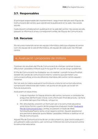 Compromís professional PDE | Pla Digital Educatiu
18
3.7. Responsables
El principal responsable del manteniment i seguiment del pla serà l'Equip de
Comunicació del centre, que coordinarà la publicació en la web, i les xarxes
socials.
Cada docent col·laborarà en publicació en la web del centre i les xarxes socials,
passant la informació al seu corresponent enllaç de l'Equip de Comunicació.
3.8. Recursos
Els recursos materials seran els equips informàtics dels que dispose el centre
com els equips de la sala d'informàtica, els equips de cada aula i les PDI del
centre.
4. Avaluació i propostes de millora
Conèixer els resultats del Pla de Comunicació és vital per conèixer la seua
efectivitat i possibles millores que hi ha que fer en cas de sorgir problemes.
El Pla de Comunicació ha d’adaptar-se a la realitat i complir la seua finalitat:
establir els canals de comunicació interns i externs que permeten una
comunicació eficaç entre els diferents membres del centre i entre aquest i
l’exterior.
Per tot això, la nostra avaluació ha d'incloure a tota la comunitat educativa,
comprovant l'efectivitat del mateix i els punts en els quals cal incidir en
futures actuacions.
Avaluarem en dues línies:
1. L’equip impulsor i/o l’equip directiu del centre, tornaran a contestar les
preguntes del formulari inicial, com a formulari final del procés, i se faria
un anàlisi del que s’ha millorat, i el que no.
2. Per altra banda, crearem un formulari per a la comunitat educativa
amb l'eina Forms, a partir de les preguntes d’aquest model: Avaluació
Pla de Comunicació.xlsx. L'enllaç es passarà a través de Web
famílies/Aules/Teams (eina a triar segons centre). Aquest qüestionari
ens permetrà detectar punts febles i possibles millores a realitzar en el
Pla de Comunicació.
Aquest Pla de Comunicació ha de ser un document viu, que s’anirà avaluant i
actualitzant cada curs lectiu, per continuar millorant les comunicacions entre
la comunitat educativa.
 