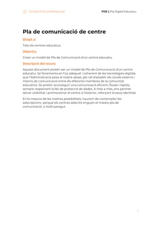 Compromís professional PDE | Pla Digital Educatiu
1
Pla de comunicació de centre
Dirigit a:
Tots els centres educatius
Objectiu:
Crear un model de Pla de Comunicació d’un centre educatiu.
Descripció del recurs:
Aquest document pretén ser un model de Pla de Comunicació d’un centre
educatiu. Se fonamenta en l’ús adequat i coherent de les tecnologies digitals
que l’Administració posa al nostre abast, per tal d’establir els canals externs i
interns de comunicació entre els diferents membres de la comunitat
educativa. Se pretén aconseguir una comunicació eficient, fluida i ràpida,
sempre respectant la llei de protecció de dades. A més a més, ens permet
donar visibilitat i promocionar el centre a l’exterior, reforçant la seua identitat.
En la mesura de les nostres possibilitats, haurem de contemplar les
adscripcions perquè els centres adscrits tinguen el mateix pla de
comunicació, o molt paregut.
 