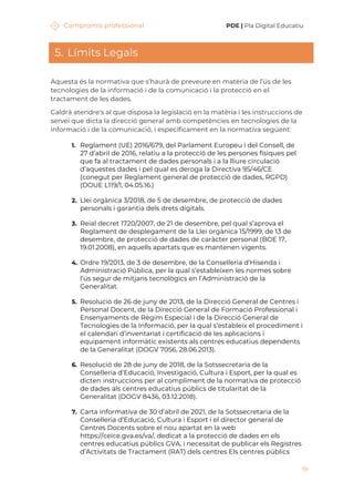 Compromís professional PDE | Pla Digital Educatiu
19
5. Límits Legals
Aquesta és la normativa que s’haurà de preveure en matèria de l’ús de les
tecnologies de la informació i de la comunicació i la protecció en el
tractament de les dades.
Caldrà atendre's al que disposa la legislació en la matèria i les instruccions de
servei que dicta la direcció general amb competències en tecnologies de la
informació i de la comunicació, i específicament en la normativa següent:
1. Reglament (UE) 2016/679, del Parlament Europeu i del Consell, de
27 d’abril de 2016, relatiu a la protecció de les persones físiques pel
que fa al tractament de dades personals i a la lliure circulació
d’aquestes dades i pel qual es deroga la Directiva 95/46/CE
(conegut per Reglament general de protecció de dades, RGPD)
(DOUE L119/1, 04.05.16.)
2. Llei orgànica 3/2018, de 5 de desembre, de protecció de dades
personals i garantia dels drets digitals.
3. Reial decret 1720/2007, de 21 de desembre, pel qual s’aprova el
Reglament de desplegament de la Llei orgànica 15/1999, de 13 de
desembre, de protecció de dades de caràcter personal (BOE 17,
19.01.2008), en aquells apartats que es mantenen vigents.
4. Ordre 19/2013, de 3 de desembre, de la Conselleria d’Hisenda i
Administració Pública, per la qual s’estableixen les normes sobre
l’ús segur de mitjans tecnològics en l’Administració de la
Generalitat.
5. Resolució de 26 de juny de 2013, de la Direcció General de Centres i
Personal Docent, de la Direcció General de Formació Professional i
Ensenyaments de Règim Especial i de la Direcció General de
Tecnologies de la Informació, per la qual s’estableix el procediment i
el calendari d’inventariat i certificació de les aplicacions i
equipament informàtic existents als centres educatius dependents
de la Generalitat (DOGV 7056, 28.06.2013).
6. Resolució de 28 de juny de 2018, de la Sotssecretaria de la
Conselleria d’Educació, Investigació, Cultura i Esport, per la qual es
dicten instruccions per al compliment de la normativa de protecció
de dades als centres educatius públics de titularitat de la
Generalitat (DOGV 8436, 03.12.2018).
7. Carta informativa de 30 d’abril de 2021, de la Sotssecretaria de la
Conselleria d’Educació, Cultura i Esport i el director general de
Centres Docents sobre el nou apartat en la web
https://ceice.gva.es/va/, dedicat a la protecció de dades en els
centres educatius públics GVA, i necessitat de publicar els Registres
d’Activitats de Tractament (RAT) dels centres Els centres públics
 