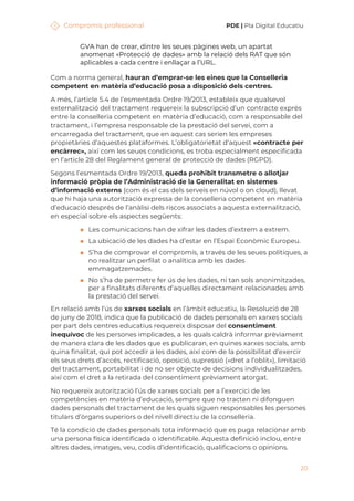 Compromís professional PDE | Pla Digital Educatiu
20
GVA han de crear, dintre les seues pàgines web, un apartat
anomenat «Protecció de dades» amb la relació dels RAT que són
aplicables a cada centre i enllaçar a l’URL.
Com a norma general, hauran d’emprar-se les eines que la Conselleria
competent en matèria d’educació posa a disposició dels centres.
A més, l’article 5.4 de l’esmentada Ordre 19/2013, estableix que qualsevol
externalització del tractament requereix la subscripció d’un contracte exprés
entre la conselleria competent en matèria d’educació, com a responsable del
tractament, i l’empresa responsable de la prestació del servei, com a
encarregada del tractament, que en aquest cas serien les empreses
propietàries d’aquestes plataformes. L’obligatorietat d’aquest «contracte per
encàrrec», així com les seues condicions, es troba especialment especificada
en l’article 28 del Reglament general de protecció de dades (RGPD).
Segons l’esmentada Ordre 19/2013, queda prohibit transmetre o allotjar
informació pròpia de l’Administració de la Generalitat en sistemes
d’informació externs (com és el cas dels serveis en núvol o on cloud), llevat
que hi haja una autorització expressa de la conselleria competent en matèria
d’educació després de l’anàlisi dels riscos associats a aquesta externalització,
en especial sobre els aspectes següents:
◼ Les comunicacions han de xifrar les dades d’extrem a extrem.
◼ La ubicació de les dades ha d’estar en l’Espai Econòmic Europeu.
◼ S’ha de comprovar el compromís, a través de les seues polítiques, a
no realitzar un perfilat o analítica amb les dades
emmagatzemades.
◼ No s’ha de permetre fer ús de les dades, ni tan sols anonimitzades,
per a finalitats diferents d’aquelles directament relacionades amb
la prestació del servei.
En relació amb l’ús de xarxes socials en l’àmbit educatiu, la Resolució de 28
de juny de 2018, indica que la publicació de dades personals en xarxes socials
per part dels centres educatius requereix disposar del consentiment
inequívoc de les persones implicades, a les quals caldrà informar prèviament
de manera clara de les dades que es publicaran, en quines xarxes socials, amb
quina finalitat, qui pot accedir a les dades, així com de la possibilitat d’exercir
els seus drets d’accés, rectificació, oposició, supressió («dret a l’oblit»), limitació
del tractament, portabilitat i de no ser objecte de decisions individualitzades,
així com el dret a la retirada del consentiment prèviament atorgat.
No requereix autorització l’ús de xarxes socials per a l’exercici de les
competències en matèria d’educació, sempre que no tracten ni difonguen
dades personals del tractament de les quals siguen responsables les persones
titulars d’òrgans superiors o del nivell directiu de la conselleria.
Té la condició de dades personals tota informació que es puga relacionar amb
una persona física identificada o identificable. Aquesta definició inclou, entre
altres dades, imatges, veu, codis d’identificació, qualificacions o opinions.
 